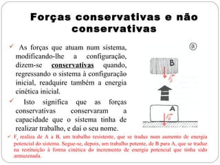 Forças conservativas e não
conservativas
 As forças que atuam num sistema,

modificando-lhe a configuração,
dizem-se conservativas quando,
regressando o sistema à configuração
inicial, readquire também a energia
cinética inicial.

Isto significa que as forças
conservativas
conservaram
a
capacidade que o sistema tinha de
realizar trabalho, e daí o seu nome.
 Fg realiza de A a B, um trabalho resistente, que se traduz num aumento de energia

potencial do sistema. Segue-se, depois, um trabalho potente, de B para A, que se traduz
na restituição à forma cinética do incremento de energia potencial que tinha sido
armazenada.

 