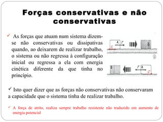 Forças conservativas e não
conservativas
 As forças que atuam num sistema dizem-

se não conservativas ou dissipativas
quando, ao deixarem de realizar trabalho,
o sistema ou não regressa à configuração
inicial ou regressa a ela com energia
cinética diferente da que tinha no
princípio.
 Isto quer dizer que as forças não conservativas não conservaram

a capacidade que o sistema tinha de realizar trabalho.
 A força de atrito, realiza sempre trabalho resistente não traduzido em aumento de

energia potencial

 