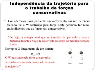 Independência da trajetória para
o trabalho de forças
conservativas
 Consideremos uma partícula em movimento em um percurso

fechado, se o W realizado pela força neste percurso for nulo,
então dizemos que as forças são conservativas.
 Ou seja, a energia total que se transfere da partícula e para a

partícula durante a viaje de ida e volta ao longo do percurso fechado
é nula.

Exemplo: O lançamento de um tomate.
Wres = 0
“O WR realizado pela força conservativa

movendo-se entre dois pontos não depende
da trajetória.”

 