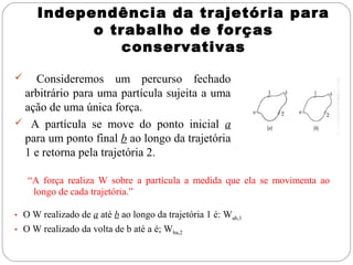 Independência da trajetória para
o trabalho de forças
conservativas
Consideremos um percurso fechado
arbitrário para uma partícula sujeita a uma
ação de uma única força.
 A partícula se move do ponto inicial a
para um ponto final b ao longo da trajetória
1 e retorna pela trajetória 2.


“A força realiza W sobre a partícula a medida que ela se movimenta ao
longo de cada trajetória.”
• O W realizado de a até b ao longo da trajetória 1 é: Wab,1
• O W realizado da volta de b até a é; Wba,2

 