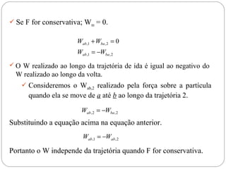  Se F for conservativa; Wres = 0.

Wab ,1 + Wba , 2 = 0
Wab ,1 = −Wba , 2
 O W realizado ao longo da trajetória de ida é igual ao negativo do

W realizado ao longo da volta.
 Consideremos o Wab,2 realizado pela força sobre a partícula

quando ela se move de a até b ao longo da trajetória 2.
Wab , 2 = −Wba , 2

Substituindo a equação acima na equação anterior.
Wab ,1 = −Wab , 2

Portanto o W independe da trajetória quando F for conservativa.

 