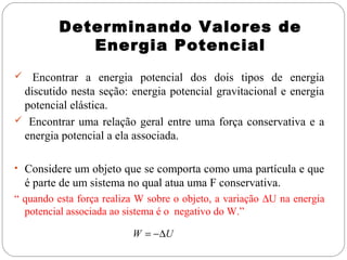 Determinando Valores de
Energia Potencial
Encontrar a energia potencial dos dois tipos de energia
discutido nesta seção: energia potencial gravitacional e energia
potencial elástica.
 Encontrar uma relação geral entre uma força conservativa e a
energia potencial a ela associada.


• Considere um objeto que se comporta como uma partícula e que

é parte de um sistema no qual atua uma F conservativa.
“ quando esta força realiza W sobre o objeto, a variação ∆U na energia
potencial associada ao sistema é o negativo do W.”
W = −∆U

 