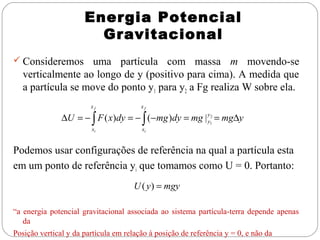 Energia Potencial
Gravitacional
 Consideremos

uma partícula com massa m movendo-se
verticalmente ao longo de y (positivo para cima). A medida que
a partícula se move do ponto y1 para y2 a Fg realiza W sobre ela.
xf

xf

xi

xi

∆U = − ∫ F ( x)dy = − ∫ (−mg )dy = mg | y12 = mg∆y
y

Podemos usar configurações de referência na qual a partícula esta
em um ponto de referência yi que tomamos como U = 0. Portanto:
U ( y ) = mgy
“a energia potencial gravitacional associada ao sistema partícula-terra depende apenas
da
Posição vertical y da partícula em relação à posição de referência y = 0, e não da

 