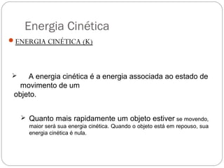 Energia Cinética
ENERGIA CINÉTICA (K)

A energia cinética é a energia associada ao estado de
movimento de um
objeto.



 Quanto mais rapidamente um objeto estiver se movendo,
maior será sua energia cinética. Quando o objeto está em repouso, sua
energia cinética é nula.

 