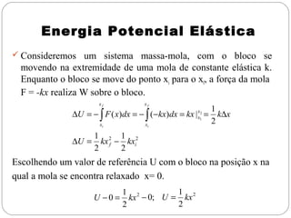 Energia Potencial Elástica
 Consideremos um sistema massa-mola, com o bloco se

movendo na extremidade de uma mola de constante elástica k.
Enquanto o bloco se move do ponto xi para o xf, a força da mola
F = -kx realiza W sobre o bloco.
xf

xf

xi

xi

∆U = − ∫ F ( x)dx = − ∫ (−kx)dx = kx | x12 =
x

1
k∆x
2

1 2 1 2
∆U = kx f − kxi
2
2

Escolhendo um valor de referência U com o bloco na posição x na
qual a mola se encontra relaxado x= 0.
U −0 =

1
1 2
kx − 0; U = kx 2
2
2

 