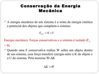 Conservação da Energia
Mecânica
 A energia mecânica de um sistema é a soma da energia cinética

e potencial dos objetos que compõem o sistema:
Emec = K + U

Energia mecânica: Forças conservativas e o sistema é isolado (F ext
= 0).
 Quando uma F conservativa realiza W sobre um objeto dentro
de um sistema, essa força transfere energia entre a K do objeto e
a U do sistema. Pelo teorema W-∆K
∆K = W

 