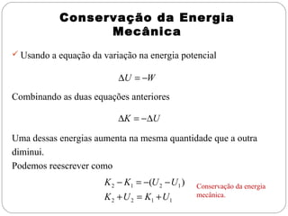 Conservação da Energia
Mecânica
 Usando a equação da variação na energia potencial

∆U = −W
Combinando as duas equações anteriores

∆K = −∆U
Uma dessas energias aumenta na mesma quantidade que a outra
diminui.
Podemos reescrever como

K 2 − K1 = −(U 2 − U1 )
K 2 + U 2 = K1 + U1

Conservação da energia
mecânica.

 