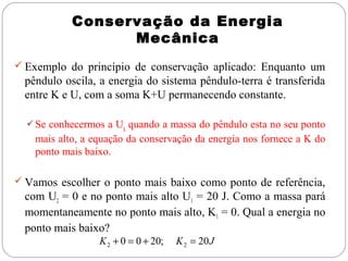 Conservação da Energia
Mecânica
 Exemplo do princípio de conservação aplicado: Enquanto um

pêndulo oscila, a energia do sistema pêndulo-terra é transferida
entre K e U, com a soma K+U permanecendo constante.
 Se conhecermos a Ug quando a massa do pêndulo esta no seu ponto

mais alto, a equação da conservação da energia nos fornece a K do
ponto mais baixo.
 Vamos escolher o ponto mais baixo como ponto de referência,

com U2 = 0 e no ponto mais alto U1 = 20 J. Como a massa pará
momentaneamente no ponto mais alto, K1 = 0. Qual a energia no
ponto mais baixo?
K 2 + 0 = 0 + 20;

K 2 = 20 J

 
