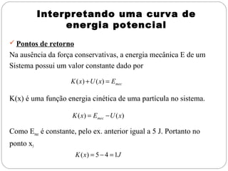 Interpretando uma curva de
energia potencial
 Pontos de retorno

Na ausência da força conservativas, a energia mecânica E de um
Sistema possui um valor constante dado por
K ( x) + U ( x) = Emec

K(x) é uma função energia cinética de uma partícula no sistema.
K ( x) = Emec − U ( x)

Como Emec é constante, pelo ex. anterior igual a 5 J. Portanto no
ponto x5
K ( x) = 5 − 4 = 1J

 
