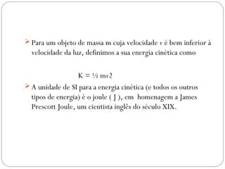  Para um objeto de massa m cuja velocidade v é bem inferior à

velocidade da luz, definimos a sua energia cinética como
K = ½ mv2
 A unidade de SI para a energia cinética (e todos os outros
tipos de energia) é o joule ( J ), em homenagem a James
Prescott Joule, um cientista inglês do século XIX.

 