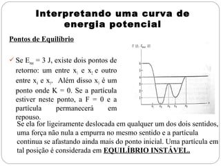 Interpretando uma curva de
energia potencial
Pontos de Equilíbrio
 Se Emec = 3 J, existe dois pontos de

retorno: um entre x1 e x2 e outro
entre x4 e x5. Além disso x3 é um
ponto onde K = 0. Se a partícula
estiver neste ponto, a F = 0 e a
partícula
permanecerá
em
repouso.
Se ela for ligeiramente deslocada em qualquer um dos dois sentidos,
uma força não nula a empurra no mesmo sentido e a partícula
continua se afastando ainda mais do ponto inicial. Uma partícula em
tal posição é considerada em EQUILÍBRIO INSTÁVEL.

 