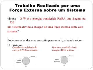 Trabalho Realizado por uma
Força Externa sobre um Sistema
vimos: “ O W é a energia transferida PARA um sistema ou
DE
um sistema devido a atuação de uma força externa sobre este
sistema.”
Podemos extender esse conceito para uma Fext atuando sobre
Um sistema.

Quando a transferência de
energia é PARA o sistema.

Quando a transferência de
energia é DO o sistema.

 