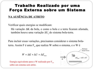 Trabalho Realizado por uma
Força Externa sobre um Sistema
NA AUSÊNCIA DE ATRITO
Verificar quais energias se modificam:
Há variação ∆K da bola, e como a bola e a terra ficaram afastada,
também houve uma variação ∆Ug do sistema bola-terra.
Para incluir essas variações, precisamos considerar o sistema bolaterra. Assim F é uma Fext que realiza W sobre o sistema, e o W é
W = ∆K + ∆U = ∆Emec
Energia equivalente para o W realizado por Fext
sobre um sistema sem atrito.

 