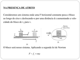 NA PRESENÇA DE ATRITO
Consideremos um sistema onde uma F horizontal constante puxa o bloco
ao longo do eixo x deslocando-o por uma distância d e aumentando a velocidade do bloco de v0 para v.

O bloco será nosso sistema. Aplicando a segunda lei de Newton
F − f c = ma

 