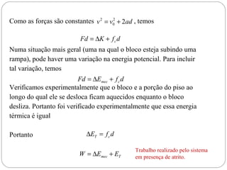 2
Como as forças são constantes v 2 = v0 + 2ad , temos

Fd = ∆K + f c d

Numa situação mais geral (uma na qual o bloco esteja subindo uma
rampa), pode haver uma variação na energia potencial. Para incluir
tal variação, temos
Fd = ∆Emec + f c d
Verificamos experimentalmente que o bloco e a porção do piso ao
longo do qual ele se desloca ficam aquecidos enquanto o bloco
desliza. Portanto foi verificado experimentalmente que essa energia
térmica é igual

Portanto

∆ET = f c d
W = ∆Emec + ET

Trabalho realizado pelo sistema
em presença de atrito.

 