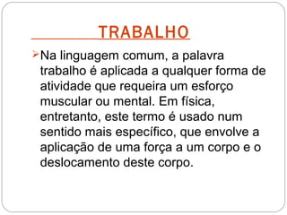 TRABALHO
Na linguagem comum, a palavra

trabalho é aplicada a qualquer forma de
atividade que requeira um esforço
muscular ou mental. Em física,
entretanto, este termo é usado num
sentido mais específico, que envolve a
aplicação de uma força a um corpo e o
deslocamento deste corpo.

 
