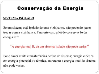 Conservação da Energia
SISTEMA ISOLADO
Se um sistema está isolado de uma vizinhança, não podendo haver
trocas com a vizinhança. Para este caso a lei de conservação da
energia diz:
“A energia total E, de um sistema isolado não pode variar.”
Pode haver muitas transferências dentro do sistema; energia cinética
em energia potencial ou térmica, entretanto a energia total do sistema
não pode variar.

 