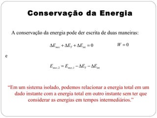 Conservação da Energia
A conservação da energia pode der escrita de duas maneiras:
∆Emec + ∆ET + ∆Eint = 0

W =0

e
Emec , 2 = Emec ,1 − ∆ET − ∆Eint

“Em um sistema isolado, podemos relacionar a energia total em um
dado instante com a energia total em outro instante sem ter que
considerar as energias em tempos intermediários.”

 