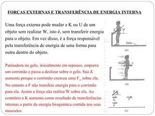 FORÇAS EXTERNAS E TRANSFERÊNCIA DE ENERGIA INTERNA

Uma força externa pode mudar a K ou U de um
objeto sem realizar W, isto é, sem transferir energia
para o objeto. Em vez disso, é a força responsável
pela transferência de energia de uma forma para
outra dentro do objeto.
Patinadora no gelo, inicialmente em repouso, empurra
um corrimão e passa a deslizar sobre o gelo. Sua K
aumenta porque o corrimão exerceu uma Fext sobre ela.
No entanto a F não transfere energia para o corrimão
para ela. Assim a força não realiza W sobre ela. Ao
contrário a K aumenta como resultado de transferências
internas a partir da energia bioquimica contida nos seus
musculos.

 