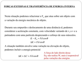 FORÇAS EXTERNAS E TRANSFERÊNCIA DE ENERGIA INTERNA

Nesta situação podemos relacionar a Fext que atua sobre um objeto com
a variação da energia mecânica do objeto.
Durante seu empurrão e deslocamento de uma distância d, podemos
considerar a aceleração constante, com velocidade variando de v0 a v e a
patinadora com uma partícula desprezando o esforço de seus músculos.
K − K 0 = Fd cos θ
∆K = Fd cos θ

A situação também envolve uma variação na elevação do objeto,
podemos incluir a energia potencial
∆K + ∆U = Fd cos θ

A força do lado direito dessa
Eq. não realiza W, mais é responsável
pelas variações das energias.

 