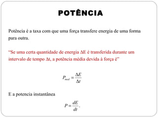 POTÊNCIA
Potência é a taxa com que uma força transfere energia de uma forma
para outra.
“Se uma certa quantidade de energia ∆E é transferida durante um
intervalo de tempo ∆t, a potência média devida à força é”

Pmed

∆E
=
∆t

E a potencia instantânea
P=

dE
.
dt

 