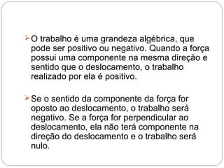  O trabalho é uma grandeza algébrica, que

pode ser positivo ou negativo. Quando a força
possui uma componente na mesma direção e
sentido que o deslocamento, o trabalho
realizado por ela é positivo.

 Se o sentido da componente da força for

oposto ao deslocamento, o trabalho será
negativo. Se a força for perpendicular ao
deslocamento, ela não terá componente na
direção do deslocamento e o trabalho será
nulo.

 