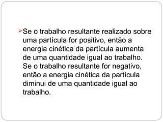Se o trabalho resultante realizado sobre

uma partícula for positivo, então a
energia cinética da partícula aumenta
de uma quantidade igual ao trabalho.
Se o trabalho resultante for negativo,
então a energia cinética da partícula
diminui de uma quantidade igual ao
trabalho.

 