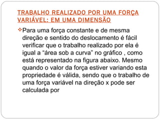 TRABALHO REALIZADO POR UMA FORÇA
VARIÁVEL: EM UMA DIMENSÃO
Para uma força constante e de mesma
 direção e sentido do deslocamento é fácil
 verificar que o trabalho realizado por ela é
 igual a “área sob a curva” no gráfico , como
 está representado na figura abaixo. Mesmo
 quando o valor da força estiver variando esta
 propriedade é válida, sendo que o trabalho de
 uma força variável na direção x pode ser
 calculada por
 