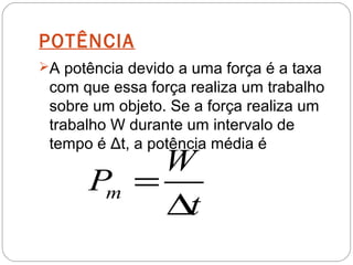 POTÊNCIA
A potência devido a uma força é a taxa
 com que essa força realiza um trabalho
 sobre um objeto. Se a força realiza um
 trabalho W durante um intervalo de
 tempo é Δt, a potência média é
           W
      Pm =
           ∆t
 
