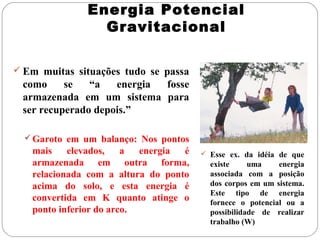 Energia Potencial
                 Gravitacional

 Em muitas situações tudo se passa
 como     se   “a   energia fosse
 armazenada em um sistema para
 ser recuperado depois.”

   Garoto em um balanço: Nos pontos
   mais    elevados,    a  energia é    Esse ex. da idéia de que
   armazenada em outra forma,            existe     uma    energia
   relacionada com a altura do ponto     associada com a posição
   acima do solo, e esta energia é       dos corpos em um sistema.
                                         Este tipo de energia
   convertida em K quanto atinge o       fornece o potencial ou a
   ponto inferior do arco.               possibilidade de realizar
                                         trabalho (W)
 