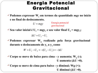 Energia Potencial
                 Gravitacional
 Podemos expressar Wg em termos da quantidade mgy no início
  e no final do deslocamento.
                     U = mgy       Energia potencial
                                   gravitacional
 Seu valor inicial é U1 = mgy1 e seu valor final U2 = mgy2;

                   ∆U = U 2 − U1
 Podemos expressar Wg realizado pela força gravitacional
 durante o deslocamento de y1 a y2 como
            W = U1 − U 2 = −(U 2 − U1 ) = −∆U

 Corpo se move de baixo para cima - y aumenta; Wg (-);
                                        U aumenta (∆U >0).
 Corpo se move de cima para baixo - y diminui; Wg (+);
                                        U diminui (∆U >0).
 