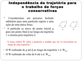 Independência da trajetória para
            o trabalho de forças
                conservativas

  Consideremos um percurso fechado
 arbitrário para uma partícula sujeita a uma
 ação de uma única força.
 A partícula se move do ponto inicial a
 para um ponto final b ao longo da trajetória
 1 e retorna pela trajetória 2.

    “A força realiza W sobre a partícula a medida que ela se movimenta ao
     longo de cada trajetória.”

• O W realizado de a até b ao longo da trajetória 1 é: Wab,1
• O W realizado da volta de b até a é; Wba,2
 