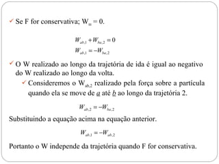  Se F for conservativa; Wres = 0.


                       Wab ,1 + Wba , 2 = 0
                       Wab ,1 = −Wba , 2
 O W realizado ao longo da trajetória de ida é igual ao negativo
  do W realizado ao longo da volta.
     Consideremos o Wab,2 realizado pela força sobre a partícula
      quando ela se move de a até b ao longo da trajetória 2.
                         Wab , 2 = −Wba , 2
Substituindo a equação acima na equação anterior.
                         Wab ,1 = −Wab , 2

Portanto o W independe da trajetória quando F for conservativa.
 