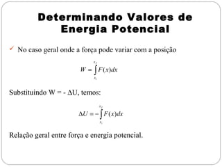 Determinando Valores de
            Energia Potencial
 No caso geral onde a força pode variar com a posição
                             xf

                        W = ∫ F ( x)dx
                             xi



Substituindo W = - ∆U, temos:
                                  xf

                       ∆U = − ∫ F ( x)dx
                                  xi


Relação geral entre força e energia potencial.
 