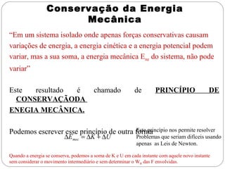 Conservação da Energia
                       Mecânica
“Em um sistema isolado onde apenas forças conservativas causam
variações de energia, a energia cinética e a energia potencial podem
variar, mas a sua soma, a energia mecânica Emec do sistema, não pode
variar”

Este  resultado é                       chamado            de        PRINCÍPIO                DE
  CONSERVAÇÃODA
ENEGIA MECÂNICA.

                                         Este princípio nos permite resolver
Podemos escrever esse princípio de outra forma
                          ∆Emec = ∆K + ∆U                   Problemas que seriam difíceis usando
                                                            apenas as Leis de Newton.

Quando a energia se conserva, podemos a soma de K e U em cada instante com aquele novo instante
sem considerar o movimento intermediário e sem determinar o WR das F envolvidas.
 