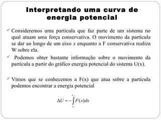 Interpretando uma curva de
             energia potencial
 Consideremos uma partícula que faz parte de um sistema no
 qual atuam uma força conservativa. O movimento da partícula
 se dar ao longo de um eixo x enquanto a F conservativa realiza
 W sobre ela.
 Podemos obter bastante informação sobre o movimento da
 partícula a partir do gráfico energia potencial do sistema U(x).

 Vimos que se conhecemos a F(x) que atua sobre a partícula
  podemos encontrar a energia potencial
                             xf

                      ∆U = − ∫ F ( x)dx
                              xi
 