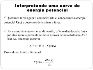 Interpretando uma curva de
             energia potencial
 Queremos fazer agora o contrário; isto é, conhecemos a energia
potencial U(x) e queremos determinar a força.

 Para o movimento em uma dimensão, o W realizado pela força
  que atua sobre a partícula se move através de uma distância ∆x é
  F(x) ∆x. Podemos escrever

                    ∆U = −W = − F ( x)∆x

Passando ao limite diferencial

                                   dU ( x)
                        F ( x) = −
                                    dx
 