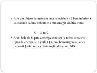  Para um objeto de massa m cuja velocidade v é bem inferior à
  velocidade da luz, definimos a sua energia cinética como

                  K = ½ mv2
 A unidade de SI para a energia cinética (e todos os outros
  tipos de energia) é o joule ( J ), em homenagem a James
  Prescott Joule, um cientista inglês do século XIX.
 