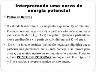 Interpretando uma curva de
               energia potencial
 Pontos de Retorno


 O valor de K máximo (5J) é no ponto x2 quando U(x) é mínimo.
• K nunca pode ser negativo (v2), a partícula não pode se mover a
    para esquerda de x1, Emec – U(x) é negativo. Quando a partícula se
    move em direção a x1 a partir de x2, K diminui até K = 0 em x1.
•    Em x1 – a força é positiva (inclinação negativa). Significa que a
    partícula não permanece em x1, mas começa a se mover para
    direita, em sentido oposto ao seu movimento anterior. Portanto
    x1 é um PONTO DE RETORNO, um lugar onde K = 0 (pois U
    = E) e a partícula inverte o sentido do movimento.
 