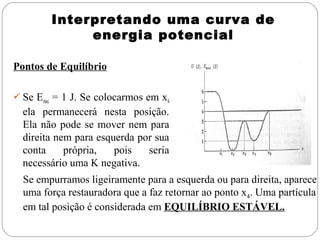 Interpretando uma curva de
             energia potencial

Pontos de Equilíbrio

 Se Emec = 1 J. Se colocarmos em x4
  ela permanecerá nesta posição.
  Ela não pode se mover nem para
  direita nem para esquerda por sua
  conta     própria,   pois   seria
  necessário uma K negativa.
  Se empurramos ligeiramente para a esquerda ou para direita, aparece
  uma força restauradora que a faz retornar ao ponto x4. Uma partícula
  em tal posição é considerada em EQUILÍBRIO ESTÁVEL.
 