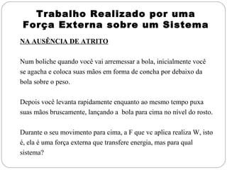 Trabalho Realizado por uma
 Força Externa sobre um Sistema
NA AUSÊNCIA DE ATRITO

Num boliche quando você vai arremessar a bola, inicialmente você
se agacha e coloca suas mãos em forma de concha por debaixo da
bola sobre o peso.

Depois você levanta rapidamente enquanto ao mesmo tempo puxa
suas mãos bruscamente, lançando a bola para cima no nível do rosto.

Durante o seu movimento para cima, a F que vc aplica realiza W, isto
é, ela é uma força externa que transfere energia, mas para qual
sistema?
 