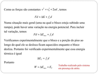 Como as forças são constantes v 2 = v0 + 2ad , temos
                                     2




                         Fd = ∆K + f c d
Numa situação mais geral (uma na qual o bloco esteja subindo uma
rampa), pode haver uma variação na energia potencial. Para incluir
tal variação, temos
                       Fd = ∆Emec + f c d
Verificamos experimentalmente que o bloco e a porção do piso ao
longo do qual ele se desloca ficam aquecidos enquanto o bloco
desliza. Portanto foi verificado experimentalmente que essa energia
térmica é igual
                           ∆ET = f c d
Portanto
                                             Trabalho realizado pelo sistema
                         W = ∆Emec + ET      em presença de atrito.
 