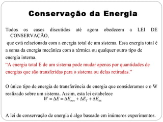 Conservação da Energia

Todos os casos discutidos até agora obedecem a LEI DE
   CONSERVAÇÃO,
 que está relacionada com a energia total de um sistema. Essa energia total é
a soma da energia mecânica com a térmica ou qualquer outro tipo de
energia interna.
“A energia total E de um sistema pode mudar apenas por quantidades de
energias que são transferidas para o sistema ou delas retiradas.”

O único tipo de energia de transferência de energia que consideramos e o W
realizado sobre um sistema. Assim, esta lei estabelece
                   W = ∆E = ∆Emec + ∆ET + ∆Eint


A lei de conservação de energia é algo baseado em inúmeros experimentos.
 