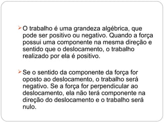  O trabalho é uma grandeza algébrica, que
 pode ser positivo ou negativo. Quando a força
 possui uma componente na mesma direção e
 sentido que o deslocamento, o trabalho
 realizado por ela é positivo.

 Se o sentido da componente da força for
 oposto ao deslocamento, o trabalho será
 negativo. Se a força for perpendicular ao
 deslocamento, ela não terá componente na
 direção do deslocamento e o trabalho será
 nulo.
 