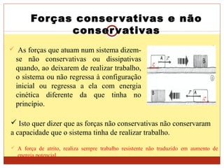 Forças conservativas e não
conservativas
 As forças que atuam num sistema dizem-
se não conservativas ou dissipativas
quando, ao deixarem de realizar trabalho,
o sistema ou não regressa à configuração
inicial ou regressa a ela com energia
cinética diferente da que tinha no
princípio.
 A força de atrito, realiza sempre trabalho resistente não traduzido em aumento de
energia potencial
 Isto quer dizer que as forças não conservativas não conservaram
a capacidade que o sistema tinha de realizar trabalho.
 