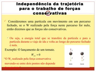 Independência da trajetória
para o trabalho de forças
conservativas
 Consideremos uma partícula em movimento em um percurso
fechado, se o W realizado pela força neste percurso for nulo,
então dizemos que as forças são conservativas.
 Ou seja, a energia total que se transfere da partícula e para a
partícula durante a viaje de ida e volta ao longo do percurso fechado
é nula.
Exemplo: O lançamento de um tomate.
“O WR realizado pela força conservativa
movendo-se entre dois pontos não depende
da trajetória.”
0=resW
 