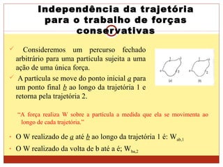 Independência da trajetória
para o trabalho de forças
conservativas
 Consideremos um percurso fechado
arbitrário para uma partícula sujeita a uma
ação de uma única força.
 A partícula se move do ponto inicial a para
um ponto final b ao longo da trajetória 1 e
retorna pela trajetória 2.
“A força realiza W sobre a partícula a medida que ela se movimenta ao
longo de cada trajetória.”
• O W realizado de a até b ao longo da trajetória 1 é: Wab,1
• O W realizado da volta de b até a é; Wba,2
 