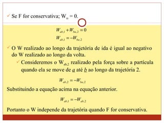  Se F for conservativa; Wres = 0.
2,1,
2,1, 0
baab
baab
WW
WW
−=
=+
 O W realizado ao longo da trajetória de ida é igual ao negativo
do W realizado ao longo da volta.
 Consideremos o Wab,2 realizado pela força sobre a partícula
quando ela se move de a até b ao longo da trajetória 2.
2,2, baab WW −=
Substituindo a equação acima na equação anterior.
2,1, abab WW −=
Portanto o W independe da trajetória quando F for conservativa.
 