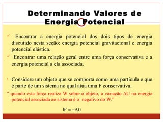 Determinando Valores de
Energia Potencial
 Encontrar a energia potencial dos dois tipos de energia
discutido nesta seção: energia potencial gravitacional e energia
potencial elástica.
 Encontrar uma relação geral entre uma força conservativa e a
energia potencial a ela associada.
• Considere um objeto que se comporta como uma partícula e que
é parte de um sistema no qual atua uma F conservativa.
“ quando esta força realiza W sobre o objeto, a variação ∆U na energia
potencial associada ao sistema é o negativo do W.”
UW ∆−=
 