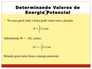 Determinando Valores de
Energia Potencial
 No caso geral onde a força pode variar com a posição
Substituindo W = - ∆U, temos:
Relação geral entre força e energia potencial.
∫=
f
i
x
x
dxxFW )(
∫−=∆
f
i
x
x
dxxFU )(
 
